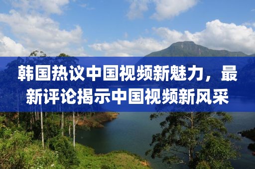 韓國熱議中國視頻新魅力，最新評論揭示中國視頻新風采