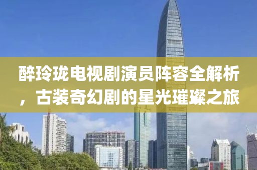 醉玲瓏電視劇演員陣容全解析，古裝奇幻劇的星光璀璨之旅