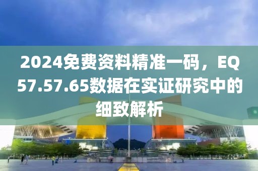 2024免費(fèi)資料精準(zhǔn)一碼，EQ57.57.65數(shù)據(jù)在實(shí)證研究中的細(xì)致解析
