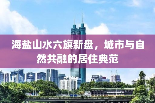 海鹽山水六旗新盤(pán)，城市與自然共融的居住典范