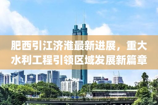 肥西引江濟(jì)淮最新進(jìn)展，重大水利工程引領(lǐng)區(qū)域發(fā)展新篇章