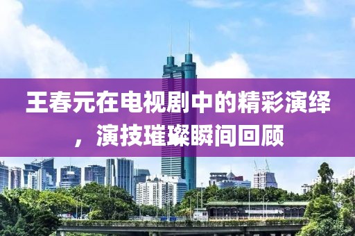 王春元在電視劇中的精彩演繹，演技璀璨瞬間回顧