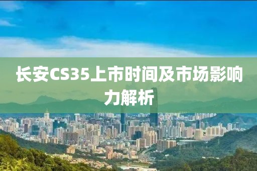 長(zhǎng)安CS35上市時(shí)間及市場(chǎng)影響力解析
