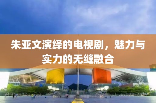 朱亞文演繹的電視劇，魅力與實力的無縫融合