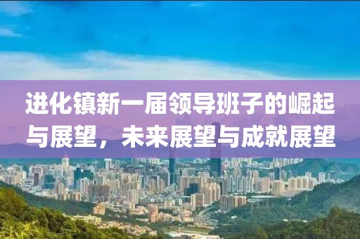 進(jìn)化鎮(zhèn)新一屆領(lǐng)導(dǎo)班子的崛起與展望，未來展望與成就展望