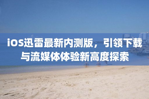 iOS迅雷最新內(nèi)測(cè)版，引領(lǐng)下載與流媒體體驗(yàn)新高度探索