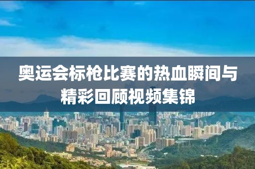 奧運會標槍比賽的熱血瞬間與精彩回顧視頻集錦