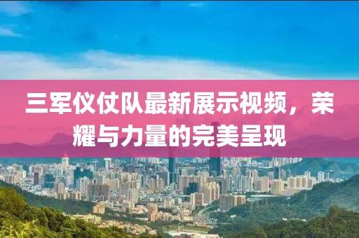 三軍儀仗隊(duì)最新展示視頻，榮耀與力量的完美呈現(xiàn)