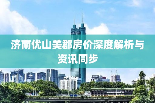 濟南優(yōu)山美郡房價深度解析與資訊同步