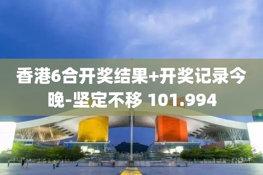 香港6合開獎結(jié)果+開獎記錄今晚-堅定不移 101.994