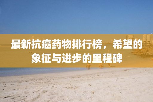 最新抗癌藥物排行榜，希望的象征與進(jìn)步的里程碑