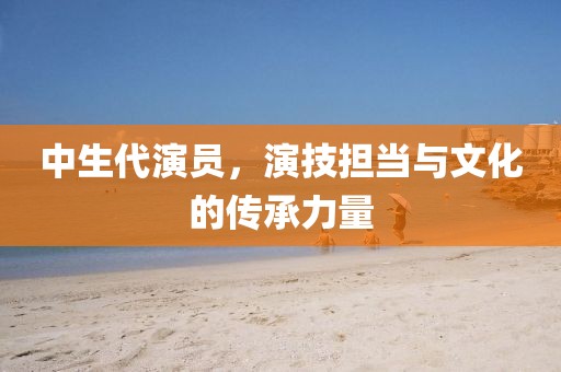 中生代演員，演技擔(dān)當(dāng)與文化的傳承力量