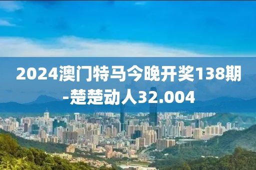 2024澳門特馬今晚開獎138期-楚楚動人32.004
