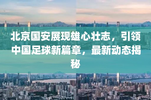 北京國安展現(xiàn)雄心壯志，引領中國足球新篇章，最新動態(tài)揭秘