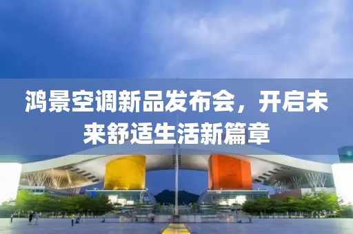 鴻景空調(diào)新品發(fā)布會(huì)，開啟未來舒適生活新篇章