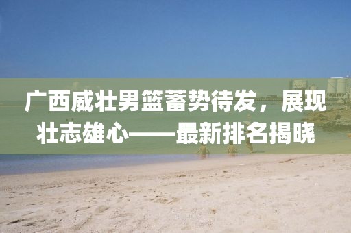 廣西威壯男籃蓄勢待發(fā)，展現(xiàn)壯志雄心——最新排名揭曉