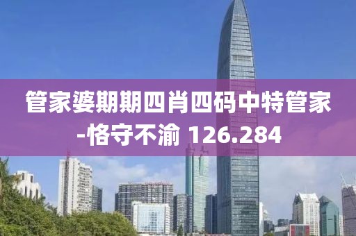 管家婆期期四肖四碼中特管家-恪守不渝 126.284