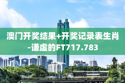 澳門開獎結果+開獎記錄表生肖-謙虛的FT717.783