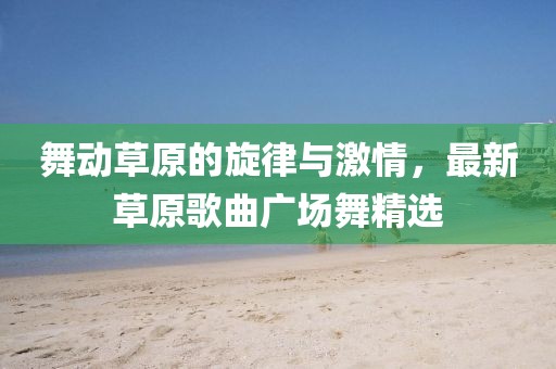 舞動草原的旋律與激情，最新草原歌曲廣場舞精選