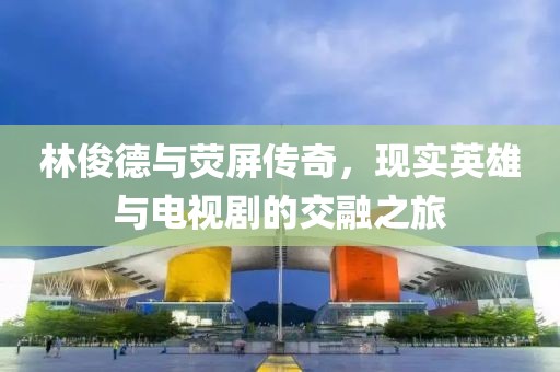 林俊德與熒屏傳奇，現(xiàn)實(shí)英雄與電視劇的交融之旅