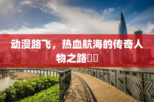 動(dòng)漫路飛，熱血航海的傳奇人物之路??