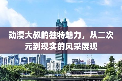動漫大叔的獨(dú)特魅力，從二次元到現(xiàn)實(shí)的風(fēng)采展現(xiàn)