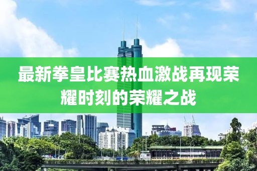 最新拳皇比賽熱血激戰(zhàn)再現(xiàn)榮耀時刻的榮耀之戰(zhàn)