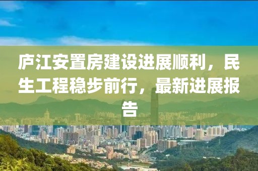 廬江安置房建設(shè)進(jìn)展順利，民生工程穩(wěn)步前行，最新進(jìn)展報告