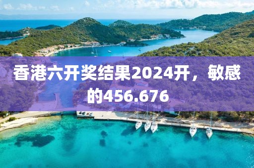 香港六開獎(jiǎng)結(jié)果2024開，敏感的456.676