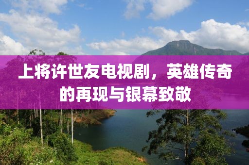 上將許世友電視劇，英雄傳奇的再現(xiàn)與銀幕致敬
