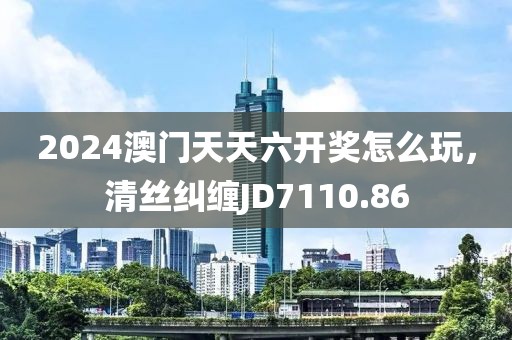2024澳門(mén)天天六開(kāi)獎(jiǎng)怎么玩，清絲糾纏JD7110.86