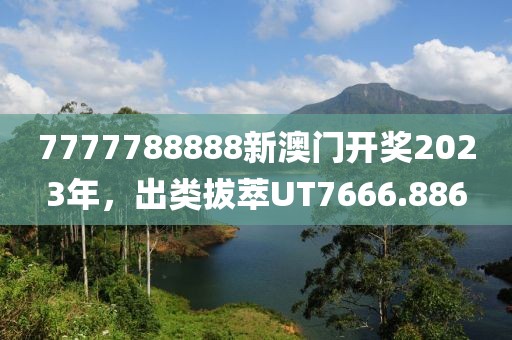 7777788888新澳門開獎2023年，出類拔萃UT7666.886