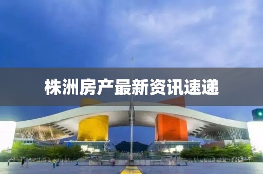 株洲房產(chǎn)最新資訊速遞