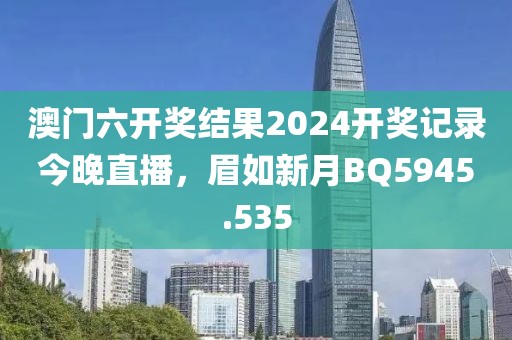 澳門六開獎結果2024開獎記錄今晚直播，眉如新月BQ5945.535