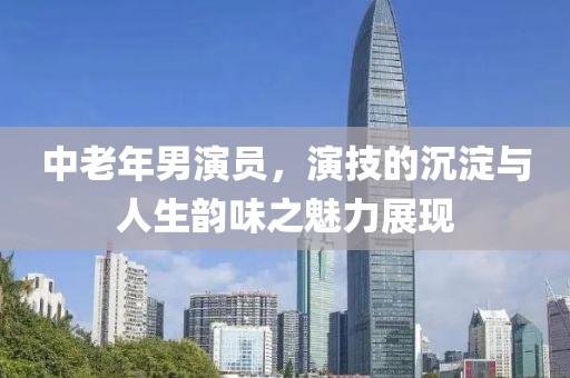 中老年男演員，演技的沉淀與人生韻味之魅力展現(xiàn)