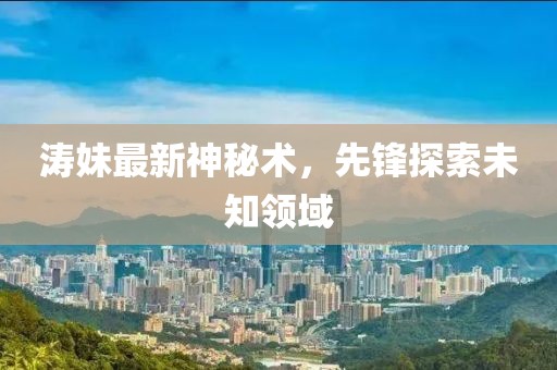 濤妹最新神秘術(shù)，先鋒探索未知領(lǐng)域