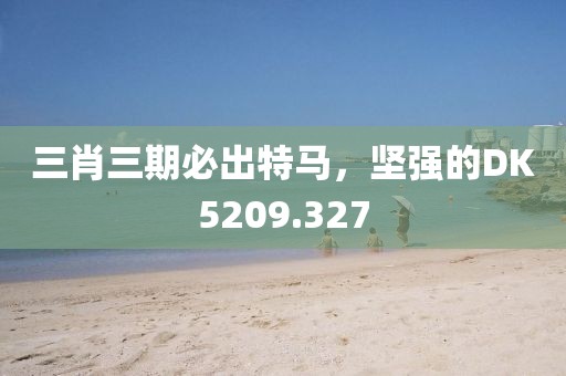 三肖三期必出特馬，堅(jiān)強(qiáng)的DK5209.327