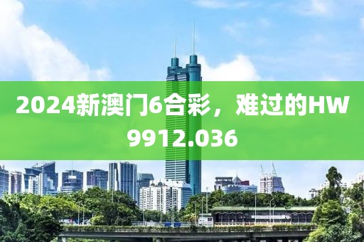 2024新澳門6合彩，難過的HW9912.036