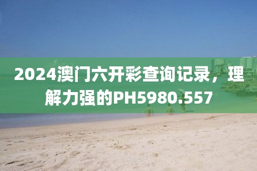 2024澳門六開彩查詢記錄，理解力強(qiáng)的PH5980.557