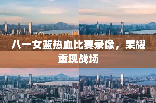 八一女籃熱血比賽錄像，榮耀重現(xiàn)戰(zhàn)場