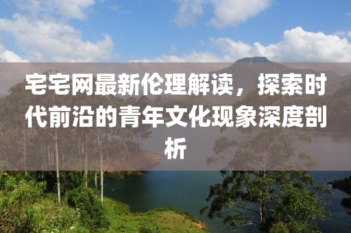 宅宅網最新倫理解讀，探索時代前沿的青年文化現(xiàn)象深度剖析