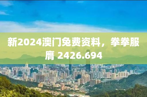 新2024澳門兔費資料，拳拳服膺 2426.694
