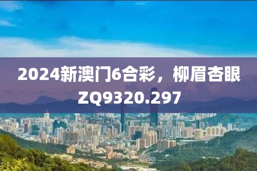 2024新澳門6合彩，柳眉杏眼ZQ9320.297