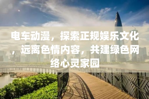 電車動漫，探索正規(guī)娛樂文化，遠(yuǎn)離色情內(nèi)容，共建綠色網(wǎng)絡(luò)心靈家園