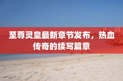 至尊靈皇最新章節(jié)發(fā)布，熱血傳奇的續(xù)寫篇章