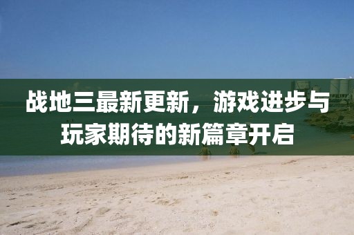 戰(zhàn)地三最新更新，游戲進步與玩家期待的新篇章開啟