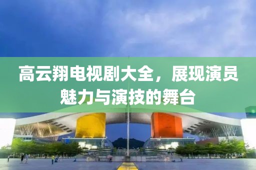 高云翔電視劇大全，展現(xiàn)演員魅力與演技的舞臺(tái)