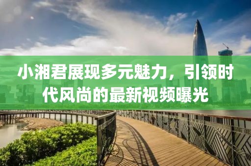 小湘君展現(xiàn)多元魅力，引領(lǐng)時(shí)代風(fēng)尚的最新視頻曝光