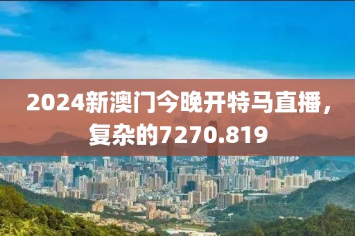 2024新澳門今晚開特馬直播，復(fù)雜的7270.819