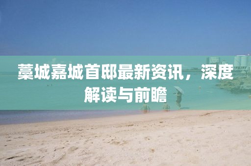 藁城嘉城首邸最新資訊，深度解讀與前瞻
